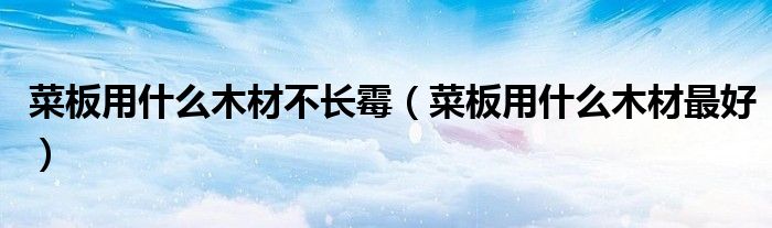 菜板用什么木材不长霉（菜板用什么木材最好）