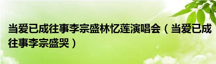 当爱已成往事李宗盛林忆莲演唱会（当爱已成往事李宗盛哭）