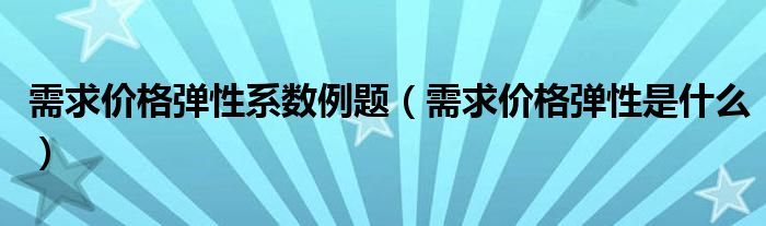 需求价格弹性系数例题（需求价格弹性是什么）