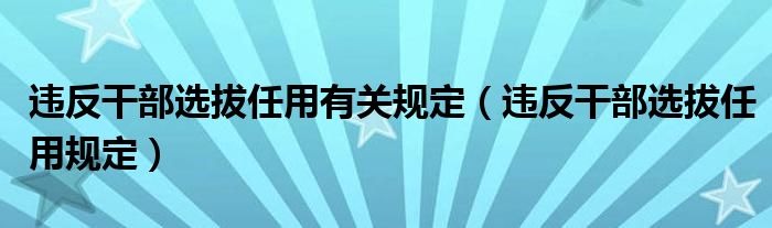 违反干部选拔任用有关规定（违反干部选拔任用规定）