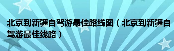 北京到新疆自驾游最佳路线图（北京到新疆自驾游最佳线路）
