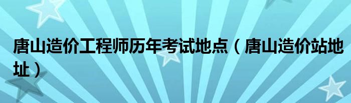 唐山造价工程师历年考试地点（唐山造价站地址）