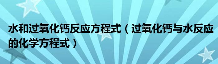 水和过氧化钙反应方程式（过氧化钙与水反应的化学方程式）
