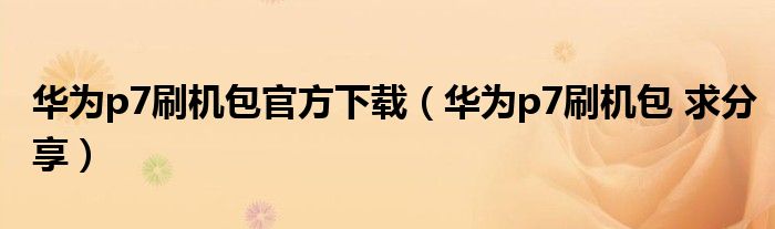 华为p7刷机包官方下载（华为p7刷机包 求分享）