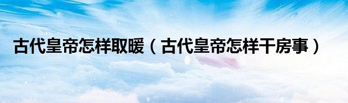 古代皇帝怎样取暖（古代皇帝怎样干房事）