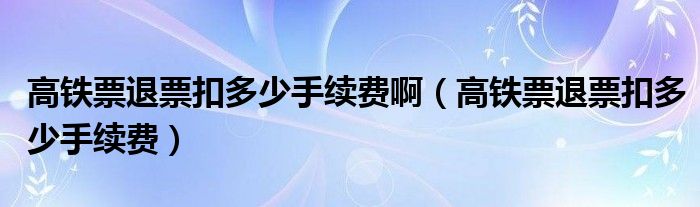 高铁票退票扣多少手续费啊（高铁票退票扣多少手续费）