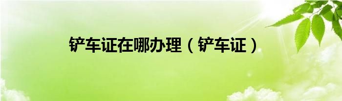 铲车证在哪办理（铲车证）