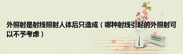 外照射是射线照射人体后只造成（哪种射线引起的外照射可以不予考虑）