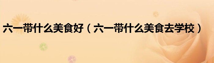 六一带什么美食好（六一带什么美食去学校）