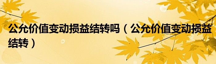 公允价值变动损益结转吗（公允价值变动损益结转）