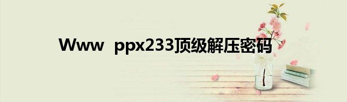 Www  ppx233顶级解压密码