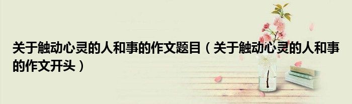 关于触动心灵的人和事的作文题目（关于触动心灵的人和事的作文开头）