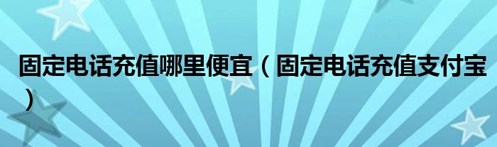 固定电话充值哪里便宜（固定电话充值支付宝）
