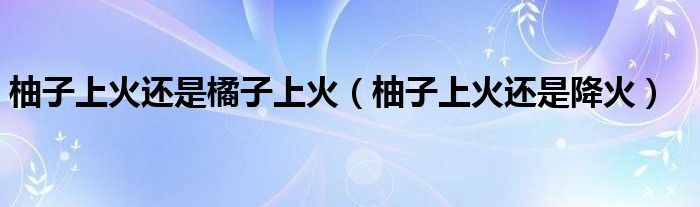 柚子上火还是橘子上火（柚子上火还是降火）