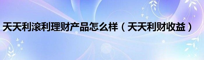 天天利滚利理财产品怎么样（天天利财收益）