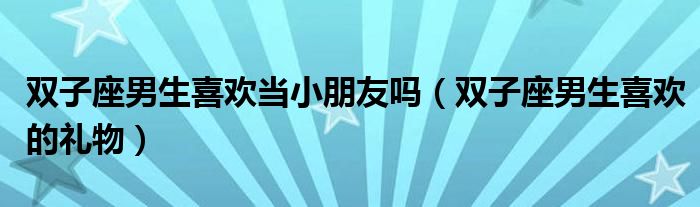 双子座男生喜欢当小朋友吗（双子座男生喜欢的礼物）