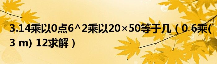 3.14乘以0点6^2乘以20×50等于几（0 6乘(3 m) 12求解）