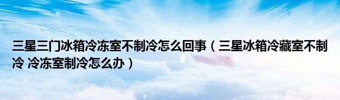 三星三门冰箱冷冻室不制冷怎么回事（三星冰箱冷藏室不制冷 冷冻室制冷怎么办）