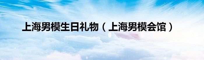 上海男模生日礼物（上海男模会馆）