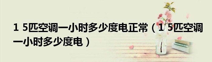 1 5匹空调一小时多少度电正常（1 5匹空调一小时多少度电）