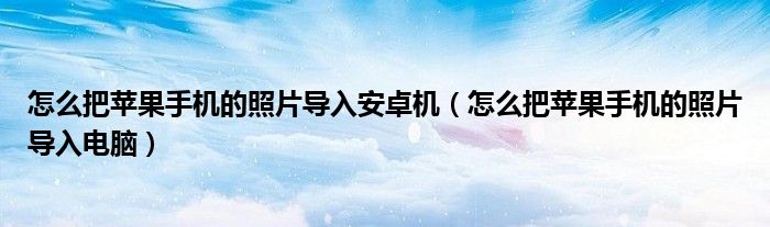 怎么把苹果手机的照片导入安卓机（怎么把苹果手机的照片导入电脑）