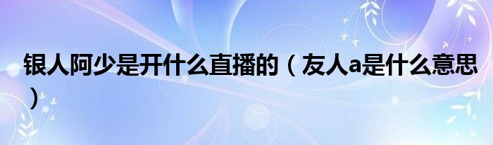 银人阿少是开什么直播的（友人a是什么意思）