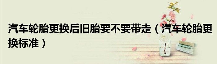 汽车轮胎更换后旧胎要不要带走（汽车轮胎更换标准）