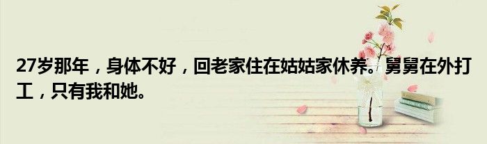 27岁那年，身体不好，回老家住在姑姑家休养。舅舅在外打工，只有我和她。