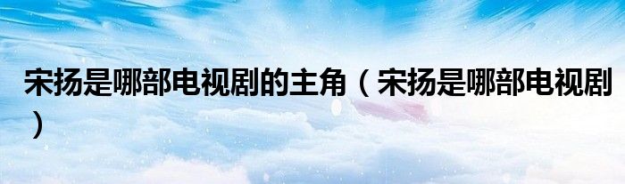 宋扬是哪部电视剧的主角（宋扬是哪部电视剧）