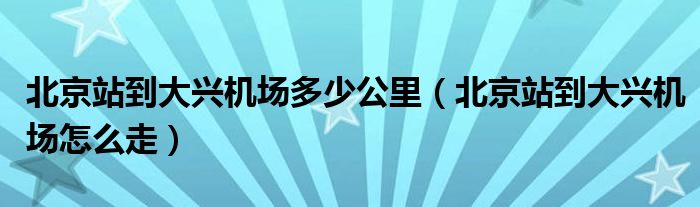 北京站到大兴机场多少公里（北京站到大兴机场怎么走）