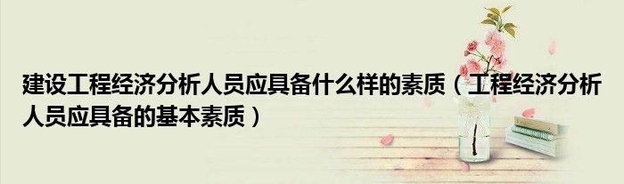 建设工程经济分析人员应具备什么样的素质（工程经济分析人员应具备的基本素质）