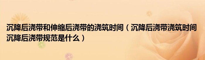 沉降后浇带和伸缩后浇带的浇筑时间（沉降后浇带浇筑时间 沉降后浇带规范是什么）