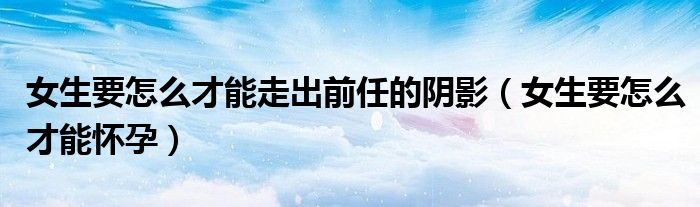 女生要怎么才能走出前任的阴影（女生要怎么才能怀孕）