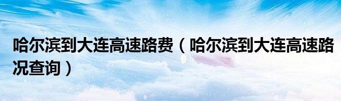哈尔滨到大连高速路费（哈尔滨到大连高速路况查询）