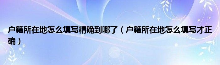 户籍所在地怎么填写精确到哪了（户籍所在地怎么填写才正确）