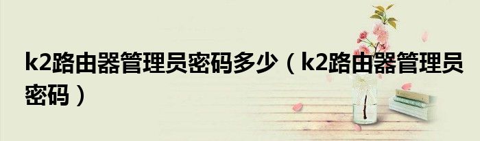 k2路由器管理员密码多少（k2路由器管理员密码）
