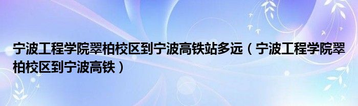 宁波工程学院翠柏校区到宁波高铁站多远（宁波工程学院翠柏校区到宁波高铁）