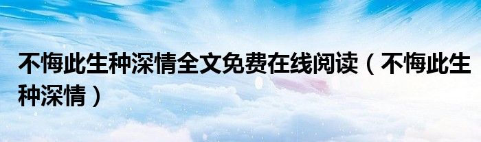 不悔此生种深情全文免费在线阅读（不悔此生种深情）