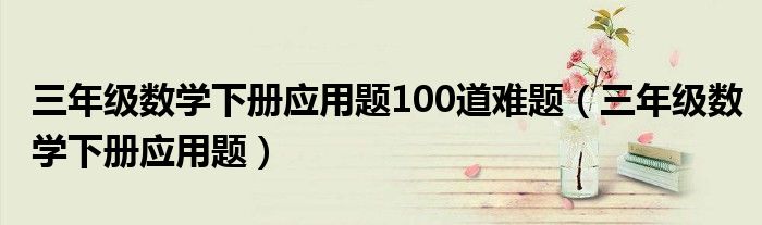 三年级数学下册应用题100道难题（三年级数学下册应用题）