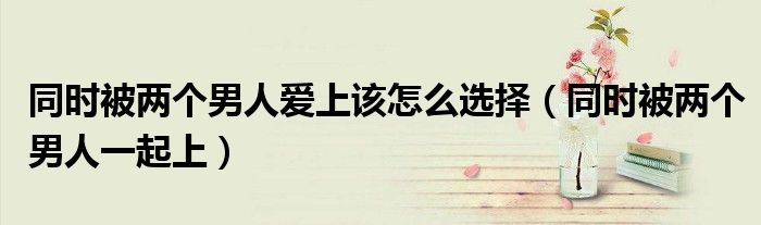 同时被两个男人爱上该怎么选择（同时被两个男人一起上）