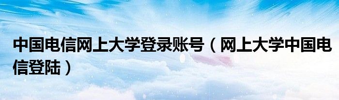 中国电信网上大学登录账号（网上大学中国电信登陆）