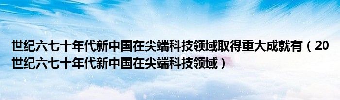 世纪六七十年代新中国在尖端科技领域取得重大成就有（20世纪六七十年代新中国在尖端科技领域）