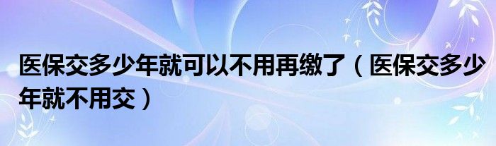 医保交多少年就可以不用再缴了（医保交多少年就不用交）