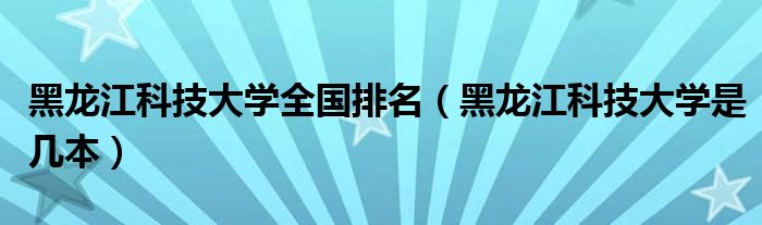 黑龙江科技大学全国排名（黑龙江科技大学是几本）