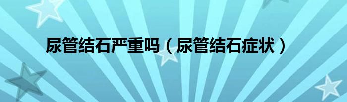 尿管结石严重吗（尿管结石症状）
