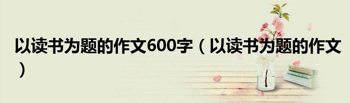 以读书为题的作文600字（以读书为题的作文）