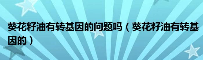 葵花籽油有转基因的问题吗（葵花籽油有转基因的）