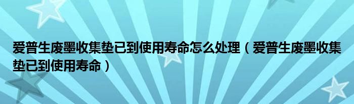 爱普生废墨收集垫已到使用寿命怎么处理（爱普生废墨收集垫已到使用寿命）