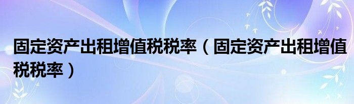 固定资产出租增值税税率（固定资产出租增值税税率）