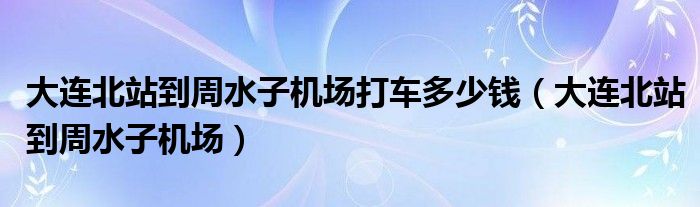 大连北站到周水子机场打车多少钱（大连北站到周水子机场）
